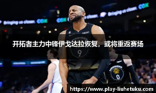 开拓者主力中锋伊戈达拉恢复，或将重返赛场