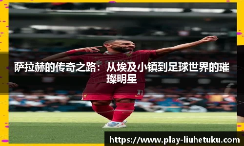 萨拉赫的传奇之路：从埃及小镇到足球世界的璀璨明星