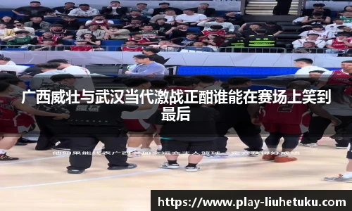 广西威壮与武汉当代激战正酣谁能在赛场上笑到最后