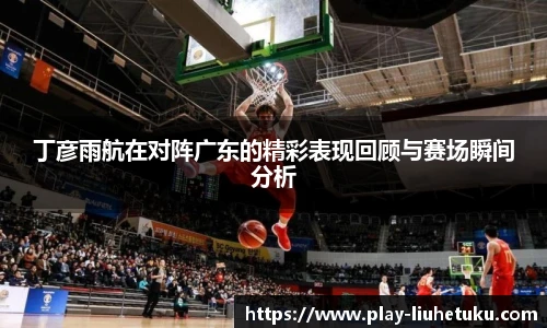 丁彦雨航在对阵广东的精彩表现回顾与赛场瞬间分析